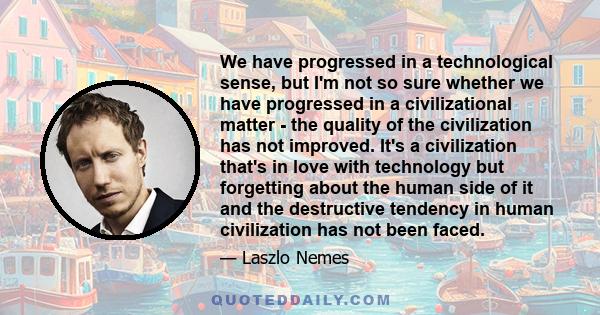 We have progressed in a technological sense, but I'm not so sure whether we have progressed in a civilizational matter - the quality of the civilization has not improved. It's a civilization that's in love with