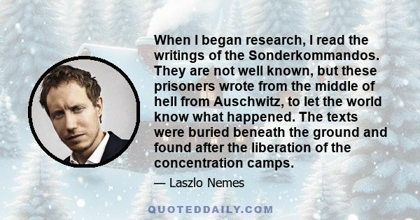 When I began research, I read the writings of the Sonderkommandos. They are not well known, but these prisoners wrote from the middle of hell from Auschwitz, to let the world know what happened. The texts were buried