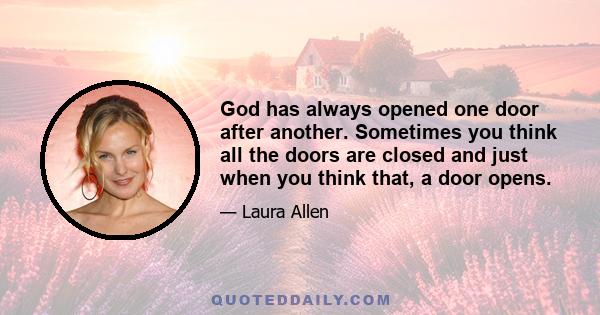 God has always opened one door after another. Sometimes you think all the doors are closed and just when you think that, a door opens.