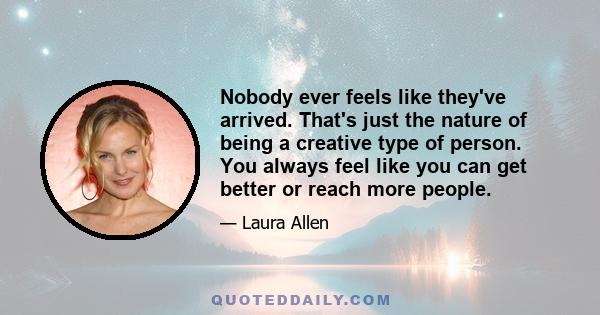 Nobody ever feels like they've arrived. That's just the nature of being a creative type of person. You always feel like you can get better or reach more people.