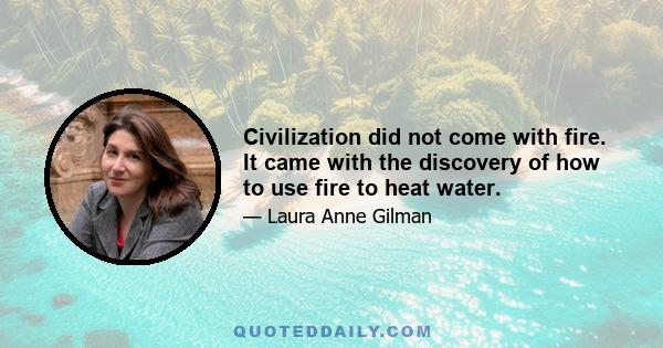 Civilization did not come with fire. It came with the discovery of how to use fire to heat water.