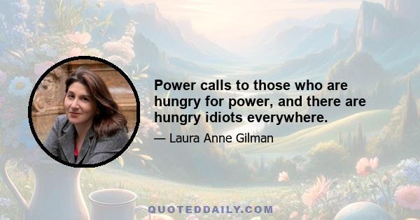 Power calls to those who are hungry for power, and there are hungry idiots everywhere.