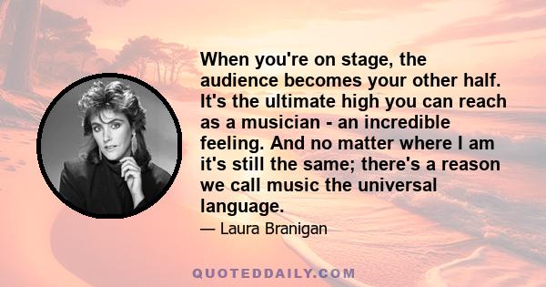 When you're on stage, the audience becomes your other half. It's the ultimate high you can reach as a musician - an incredible feeling. And no matter where I am it's still the same; there's a reason we call music the