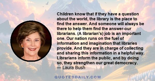 Children know that if they have a question about the world, the library is the place to find the answer. And someone will always be there to help them find the answer-our librarians. (A librarian's) job is an important