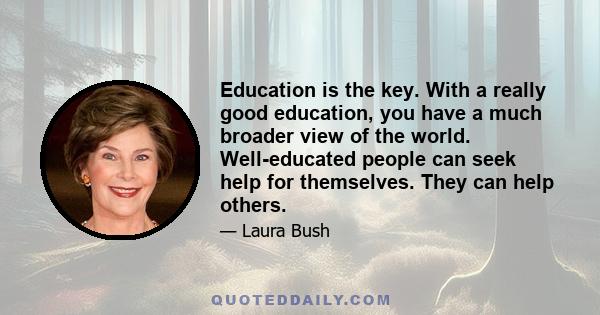 Education is the key. With a really good education, you have a much broader view of the world. Well-educated people can seek help for themselves. They can help others.