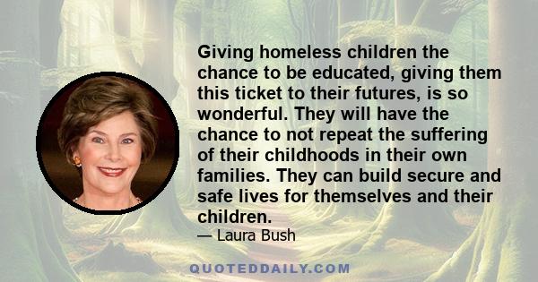 Giving homeless children the chance to be educated, giving them this ticket to their futures, is so wonderful. They will have the chance to not repeat the suffering of their childhoods in their own families. They can