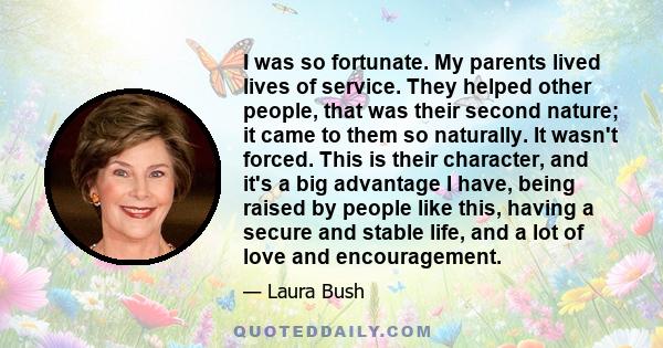 I was so fortunate. My parents lived lives of service. They helped other people, that was their second nature; it came to them so naturally. It wasn't forced. This is their character, and it's a big advantage I have,