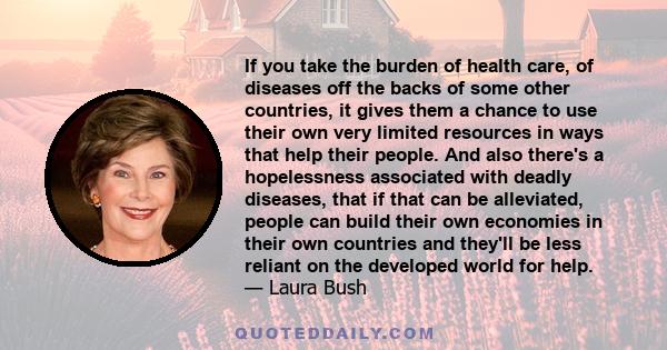 If you take the burden of health care, of diseases off the backs of some other countries, it gives them a chance to use their own very limited resources in ways that help their people. And also there's a hopelessness