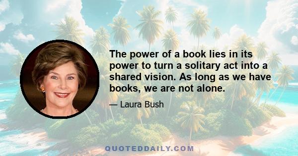 The power of a book lies in its power to turn a solitary act into a shared vision. As long as we have books, we are not alone.