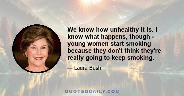 We know how unhealthy it is. I know what happens, though - young women start smoking because they don't think they're really going to keep smoking.