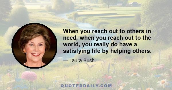 When you reach out to others in need, when you reach out to the world, you really do have a satisfying life by helping others.