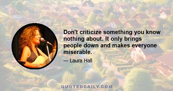 Don't criticize something you know nothing about. It only brings people down and makes everyone miserable.