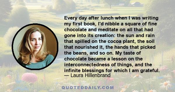 Every day after lunch when I was writing my first book, I'd nibble a square of fine chocolate and meditate on all that had gone into its creation: the sun and rain that spilled on the cocoa plant, the soil that