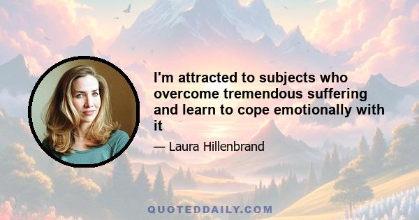 I'm attracted to subjects who overcome tremendous suffering and learn to cope emotionally with it