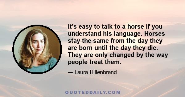 It's easy to talk to a horse if you understand his language. Horses stay the same from the day they are born until the day they die. They are only changed by the way people treat them.