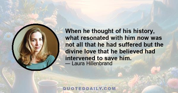 When he thought of his history, what resonated with him now was not all that he had suffered but the divine love that he believed had intervened to save him.