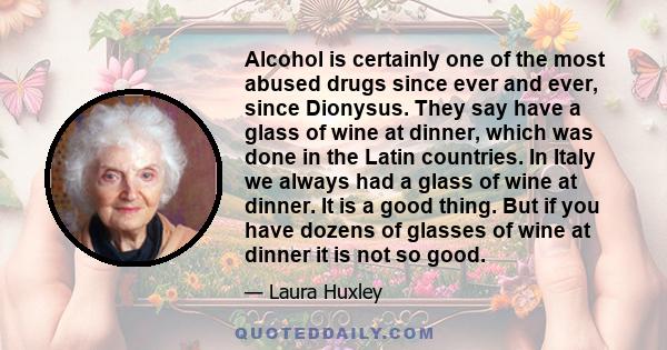 Alcohol is certainly one of the most abused drugs since ever and ever, since Dionysus. They say have a glass of wine at dinner, which was done in the Latin countries. In Italy we always had a glass of wine at dinner. It 