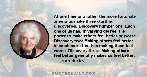 At one time or another the more fortunate among us make three startling discoveries. Discovery number one: Each one of us has, in varying degree, the power to make others feel better or worse. Discovery two: Making