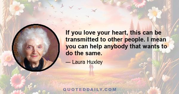 If you love your heart, this can be transmitted to other people. I mean you can help anybody that wants to do the same.