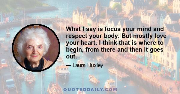 What I say is focus your mind and respect your body. But mostly love your heart. I think that is where to begin, from there and then it goes out.