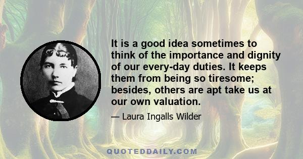 It is a good idea sometimes to think of the importance and dignity of our every-day duties. It keeps them from being so tiresome; besides, others are apt take us at our own valuation.