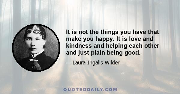 It is not the things you have that make you happy. It is love and kindness and helping each other and just plain being good.