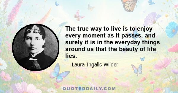 The true way to live is to enjoy every moment as it passes, and surely it is in the everyday things around us that the beauty of life lies.