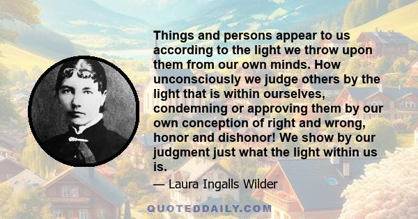 Things and persons appear to us according to the light we throw upon them from our own minds. How unconsciously we judge others by the light that is within ourselves, condemning or approving them by our own conception