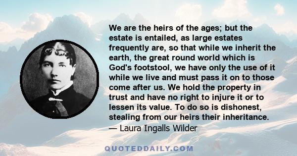 We are the heirs of the ages; but the estate is entailed, as large estates frequently are, so that while we inherit the earth, the great round world which is God's footstool, we have only the use of it while we live and 