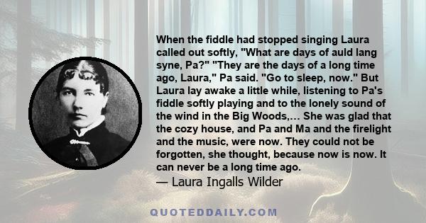 When the fiddle had stopped singing Laura called out softly, What are days of auld lang syne, Pa? They are the days of a long time ago, Laura, Pa said. Go to sleep, now. But Laura lay awake a little while, listening to