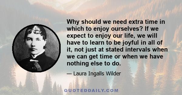 Why should we need extra time in which to enjoy ourselves? If we expect to enjoy our life, we will have to learn to be joyful in all of it, not just at stated intervals when we can get time or when we have nothing else