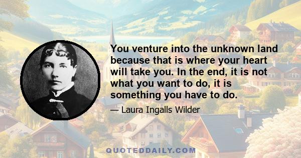 You venture into the unknown land because that is where your heart will take you. In the end, it is not what you want to do, it is something you have to do.