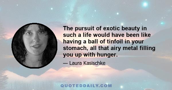 The pursuit of exotic beauty in such a life would have been like having a ball of tinfoil in your stomach, all that airy metal filling you up with hunger.