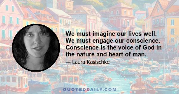 We must imagine our lives well. We must engage our conscience. Conscience is the voice of God in the nature and heart of man.