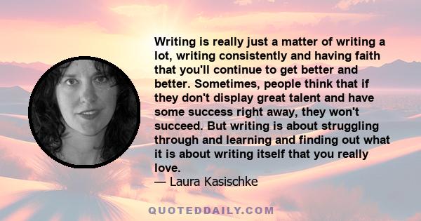 Writing is really just a matter of writing a lot, writing consistently and having faith that you'll continue to get better and better. Sometimes, people think that if they don't display great talent and have some