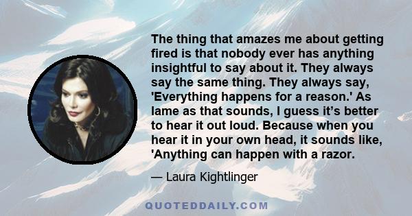 The thing that amazes me about getting fired is that nobody ever has anything insightful to say about it. They always say the same thing. They always say, 'Everything happens for a reason.' As lame as that sounds, I