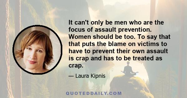 It can't only be men who are the focus of assault prevention. Women should be too. To say that that puts the blame on victims to have to prevent their own assault is crap and has to be treated as crap.