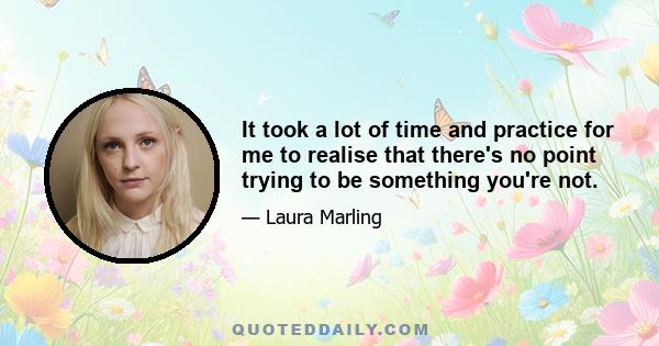 It took a lot of time and practice for me to realise that there's no point trying to be something you're not.