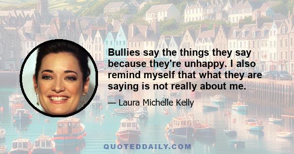 Bullies say the things they say because they're unhappy. I also remind myself that what they are saying is not really about me.