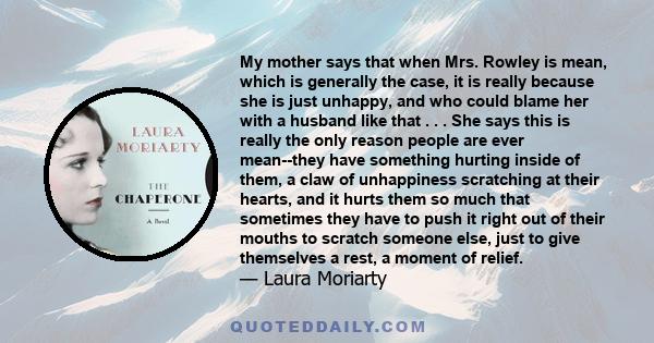 My mother says that when Mrs. Rowley is mean, which is generally the case, it is really because she is just unhappy, and who could blame her with a husband like that . . . She says this is really the only reason people