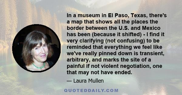 In a museum in El Paso, Texas, there's a map that shows all the places the border between the U.S. and Mexico has been (because it shifted) - I find it very clarifying (not confusing) to be reminded that everything we