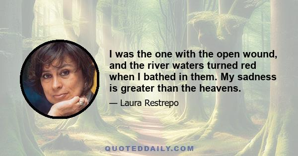 I was the one with the open wound, and the river waters turned red when I bathed in them. My sadness is greater than the heavens.