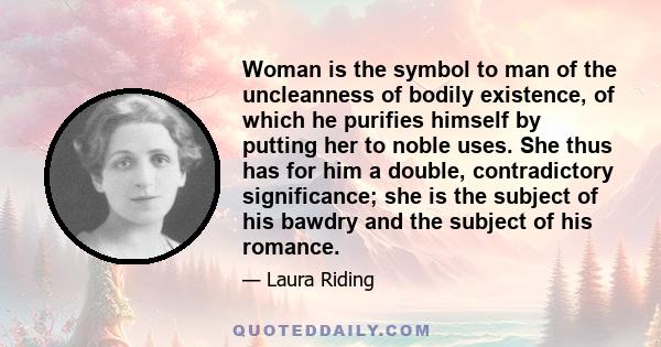 Woman is the symbol to man of the uncleanness of bodily existence, of which he purifies himself by putting her to noble uses. She thus has for him a double, contradictory significance; she is the subject of his bawdry