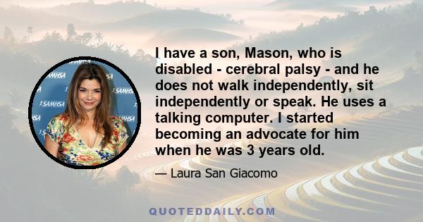 I have a son, Mason, who is disabled - cerebral palsy - and he does not walk independently, sit independently or speak. He uses a talking computer. I started becoming an advocate for him when he was 3 years old.