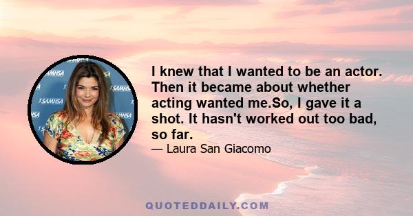 I knew that I wanted to be an actor. Then it became about whether acting wanted me.So, I gave it a shot. It hasn't worked out too bad, so far.