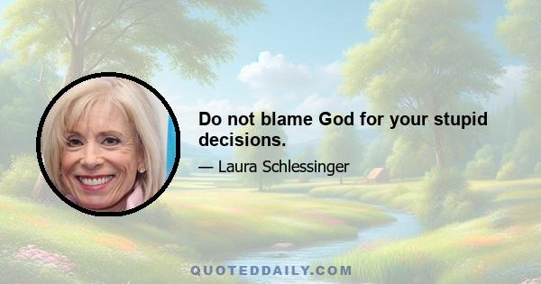 Do not blame God for your stupid decisions.