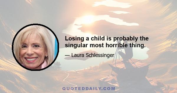 Losing a child is probably the singular most horrible thing.