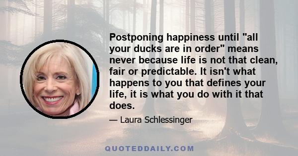 Postponing happiness until all your ducks are in order means never because life is not that clean, fair or predictable. It isn't what happens to you that defines your life, it is what you do with it that does.