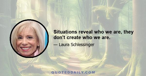 Situations reveal who we are, they don't create who we are.