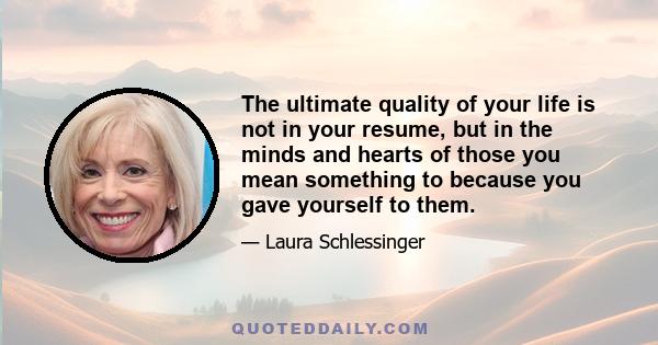 The ultimate quality of your life is not in your resume, but in the minds and hearts of those you mean something to because you gave yourself to them.